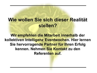 Wie wollen Sie sich dieser Realität
              stellen?
    Wir empfehlen die Mitarbeit innerhalb der
kollektiven Intelligenz Eventwochen. Hier lernen
   Sie hervorragende Partner für Ihren Erfolg
      kennen. Nehmen Sie Kontakt zu den
                  Referenten auf.
 
