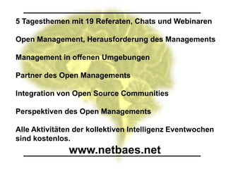 5 Tagesthemen mit 19 Referaten, Chats und Webinaren

Open Management, Herausforderung des Managements

Management in offenen Umgebungen

Partner des Open Managements

Integration von Open Source Communities

Perspektiven des Open Managements

Alle Aktivitäten der kollektiven Intelligenz Eventwochen
sind kostenlos.
               www.netbaes.net
 
