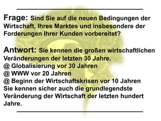 Frage: Sind Sie auf die neuen Bedingungen der
Wirtschaft, Ihres Marktes und insbesondere der
Forderungen Ihrer Kunden vorbereitet?

Antwort: Sie kennen die großen wirtschaftlichen
Veränderungen der letzten 30 Jahre.
@ Globalisierung vor 30 Jahren
@ WWW vor 20 Jahren
@ Beginn der Wirtschaftskrisen vor 10 Jahren
Sie kennen sicher auch die grundlegendste
Veränderung der Wirtschaft der letzten hundert
Jahre.
 