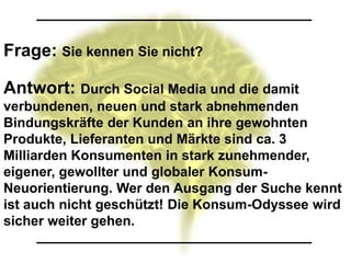Frage: Sie kennen Sie nicht?

Antwort: Durch Social Media und die damit
verbundenen, neuen und stark abnehmenden
Bindungskräfte der Kunden an ihre gewohnten
Produkte, Lieferanten und Märkte sind ca. 3
Milliarden Konsumenten in stark zunehmender,
eigener, gewollter und globaler Konsum-
Neuorientierung. Wer den Ausgang der Suche kennt
ist auch nicht geschützt! Die Konsum-Odyssee wird
sicher weiter gehen.
 