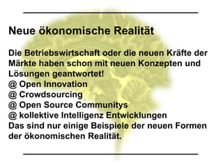 Neue ökonomische Realität
Die Betriebswirtschaft oder die neuen Kräfte der
Märkte haben schon mit neuen Konzepten und
Lösungen geantwortet!
@ Open Innovation
@ Crowdsourcing
@ Open Source Communitys
@ kollektive Intelligenz Entwicklungen
Das sind nur einige Beispiele der neuen Formen
der ökonomischen Realität.
 