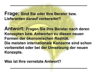 Frage: Sind Sie oder Ihre Berater bzw.
Lieferanten darauf vorbereitet?

Antwort: Fragen Sie Ihre Berater nach deren
Konzepten bzw. Antworten zu diesen neuen
Formen der ökonomischen Realität.
Die meisten internationale Konzerne sind schon
vorbereitet oder bei der Umsetzung der neuen
Konzepte.

Was ist Ihre vernetzte Antwort?
 