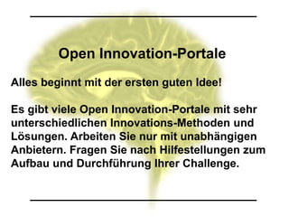 Open Innovation-Portale
Alles beginnt mit der ersten guten Idee!

Es gibt viele Open Innovation-Portale mit sehr
unterschiedlichen Innovations-Methoden und
Lösungen. Arbeiten Sie nur mit unabhängigen
Anbietern. Fragen Sie nach Hilfestellungen zum
Aufbau und Durchführung Ihrer Challenge.
 