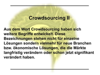 Crowdsourcing II

Aus dem Wort Crowdsourcing haben sich
weitere Begriffe entwickelt. Diese
Bezeichnungen stehen nicht für einzelne
Lösungen sondern vielmehr für neue Branchen
bzw. ökonomische Lösungen, die die Märkte
langfristig verändern oder schon jetzt signifikant
verändert haben.
 
