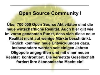 Open Source Community I

 Über 700 000 Open Source Aktivitäten sind die
 neue wirtschaftliche Realität. Auch hier gilt wie
im voran genannten Punkt, dass sich diese neue
  Realität nicht auf wenige Märkte beschränkt.
   Täglich kommen neue Entwicklungen dazu.
    Insbesondere werden seit einigen Jahren
   Oligopole angegriffen und mit einer neuen
 Realität konfrontiert. Die vernetzte Gesellschaft
       fordert ihre ökonomische Macht ein!
 
