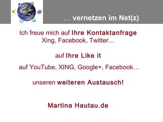 … vernetzen im Net(z)

Ich freue mich auf Ihre Kontaktanfrage
        Xing, Facebook, Twitter…

           auf Ihre Like it
auf YouTube, XING, Google+, Facebook…

    unseren weiteren Austausch!


         Martina Hautau.de
 