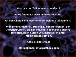 Mitarbeit der Teilnehmer ist einfach!

       Alles findet auf www.netbaes.net statt!

An den Chats kann jeder ohne Anmeldung teilnehmen.

Wer Seminarmaterial, Zugang zu den Referenten, den
Arbeitsgruppen, die kollektive Intelligenz und andere
   Hilfestellungen nutzen will, meldet sich unter
               info@netbaes.com an.

                Alles ist kostenlos!

         Informationen: info@netbaes.com
 