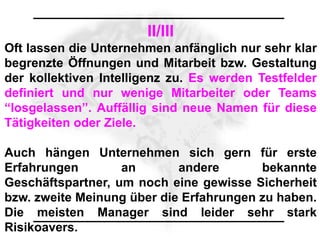 II/III
Oft lassen die Unternehmen anfänglich nur sehr klar
begrenzte Öffnungen und Mitarbeit bzw. Gestaltung
der kollektiven Intelligenz zu. Es werden Testfelder
definiert und nur wenige Mitarbeiter oder Teams
“losgelassen”. Auffällig sind neue Namen für diese
Tätigkeiten oder Ziele.

Auch hängen Unternehmen sich gern für erste
Erfahrungen        an       andere       bekannte
Geschäftspartner, um noch eine gewisse Sicherheit
bzw. zweite Meinung über die Erfahrungen zu haben.
Die meisten Manager sind leider sehr stark
Risikoavers.
 