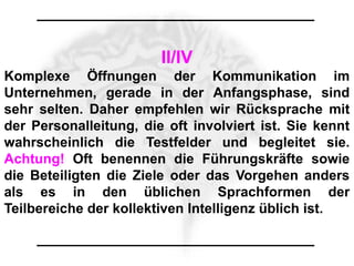 II/IV
Komplexe Öffnungen der Kommunikation im
Unternehmen, gerade in der Anfangsphase, sind
sehr selten. Daher empfehlen wir Rücksprache mit
der Personalleitung, die oft involviert ist. Sie kennt
wahrscheinlich die Testfelder und begleitet sie.
Achtung! Oft benennen die Führungskräfte sowie
die Beteiligten die Ziele oder das Vorgehen anders
als es in den üblichen Sprachformen der
Teilbereiche der kollektiven Intelligenz üblich ist.
 