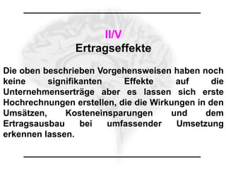 II/V
                Ertragseffekte
Die oben beschrieben Vorgehensweisen haben noch
keine     signifikanten    Effekte     auf      die
Unternehmenserträge aber es lassen sich erste
Hochrechnungen erstellen, die die Wirkungen in den
Umsätzen,     Kosteneinsparungen      und     dem
Ertragsausbau     bei   umfassender    Umsetzung
erkennen lassen.
 