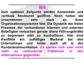 III/II
Zum späteren Zeitpunkt werden horizontale und
vertikale Strukturen geöffnet. Noch halten die
Unternehmen        sehr    stark      an     ihren
Organisationssystemen fest. Die Dynamik der freien
Prozesse der verbundenen internen und externen
Beteiligten versuchen gerade ältere Führungskräfte
zu begrenzen oder zu kontrollieren. Hier sind
Konflikte ein auffälliges Merkmal bei den
Unternehmen und leider auch oft in der
Kundenkommunikation. Es stehen sich zwei nicht
mehr     zu   verbindende   Fraktionen   in    den
Unternehmen gegenüber.
 
