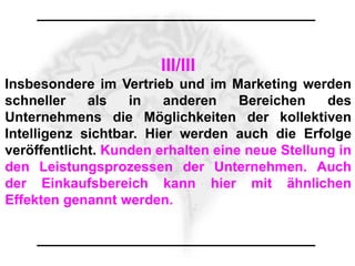 III/III
Insbesondere im Vertrieb und im Marketing werden
schneller    als   in    anderen    Bereichen    des
Unternehmens die Möglichkeiten der kollektiven
Intelligenz sichtbar. Hier werden auch die Erfolge
veröffentlicht. Kunden erhalten eine neue Stellung in
den Leistungsprozessen der Unternehmen. Auch
der Einkaufsbereich kann hier mit ähnlichen
Effekten genannt werden.
 