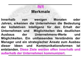 IV/I
                   Merkmale
Innerhalb    von     wenigen     Monaten      oder
Jahren, erkennen die Unternehmen die Bedeutung
der kollektiven Intelligenz für den Erhalt der
Unternehmen und Möglichkeiten des deutlichen
Ausbaus      der      Unternehmens-Werte       und
Möglichkeiten. Ein umfassendes Verständnis der
Manager und ein strategischer Ansatz zum Ausbau
dieser Ideen und Kommunikationsformen ist
entstanden. Diese Ziele werden offen innerhalb und
außerhalb der Unternehmen kommuniziert.
 