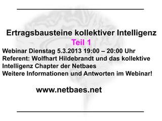 Ertragsbausteine kollektiver Intelligenz
                 Teil 1
Webinar Dienstag 5.3.2013 19:00 – 20:00 Uhr
Referent: Wolfhart Hildebrandt und das kollektive
Intelligenz Chapter der Netbaes
Weitere Informationen und Antworten im Webinar!

           www.netbaes.net
 