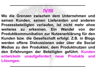 IV/III
Wo die Grenzen zwischen dem Unternehmen und
seinen Kunden, seinen Lieferanten und anderen
Prozessbeteiligten verlaufen, ist nicht mehr ohne
weiteres zu erkennen. Ein Wandel von der
Produktkommunikation zur Nutzenerklärung für den
Kunden bzw. die Gesellschaft erfolgt. Z.B. in Blogs
werden offene Diskussionen oder über die Social
Medias zu den Produkten, dem Produktnutzen und
den Erfahrungen der Beteiligten geführt. Kunden
entwickeln unaufgefordert neue Produkte und
Lösungen.
 