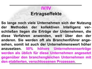 IV/IV
                Ertragseffekte
So lange noch viele Unternehmen sich der Nutzung
der Methoden der kollektiven Intelligenz ver-
schließen liegen die Erträge der Unternehmen, die
diese Verfahren anwenden, weit über den der
anderen. Sie werden oft als Branchenführer ange-
sehen, somit ist auch der Unternehmenswert höher
anzusetzen. 50% höhere Unternehmenserträge
werden als üblich für diese Unternehmen angesetzt
gegenüber den branchengleichen Unternehmen mit
den etablierten, verschlossenen Prozessen.
 