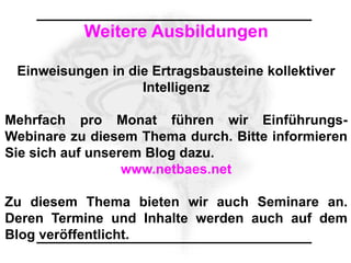 Weitere Ausbildungen

 Einweisungen in die Ertragsbausteine kollektiver
                   Intelligenz

Mehrfach pro Monat führen wir Einführungs-
Webinare zu diesem Thema durch. Bitte informieren
Sie sich auf unserem Blog dazu.
                  www.netbaes.net

Zu diesem Thema bieten wir auch Seminare an.
Deren Termine und Inhalte werden auch auf dem
Blog veröffentlicht.
 