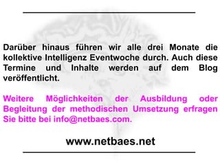 Darüber hinaus führen wir alle drei Monate die
kollektive Intelligenz Eventwoche durch. Auch diese
Termine und Inhalte werden auf dem Blog
veröffentlicht.

Weitere Möglichkeiten der Ausbildung oder
Begleitung der methodischen Umsetzung erfragen
Sie bitte bei info@netbaes.com.

              www.netbaes.net
 