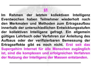 I/I
Im Rahmen der letzten kollektiven Intelligenz
Eventwochen haben Teilnehmer wiederholt nach
den Merkmalen und Methoden zum Ertragsaufbau
innerhalb der unterschiedlichen Entwicklungsstufen
der kollektiven Intelligenz gefragt. Ein allgemein
gültiges Lehrbuch oder Verfahren zur Anleitung des
Aufbaus oder der verifizierbaren Bemessung der
Ertragseffekte gibt es noch nicht. Erst seit das
Supergehirn Internet für alle Menschen zugänglich
ist, sind die komplexen und erfolgreichen Verfahren
der Nutzung der Intelligenz der Massen entstanden.
 