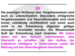 I/II
Die jeweiligen Verfahren bzw. Vorgehensweisen sind
auch zu unterschiedlich. Besonders erfolgreiche
Vorgehensweisen und Geschäftsmodelle sind nicht
immer vollständig veröffentlicht und somit auch
nicht in die Entwicklung allgemein gültiger
Aussagen verarbeitet worden. Die Wissenschaft
läuft der Entwicklung stark hinterher. Wir haben
daher hier den Versuch unternommen, eine
Übersicht zu schaffen, die den Aufbau der
kollektiven Intelligenz in Unternehmen sowie die
Wirkung auf das Gesamtergebnis beschreibt.
 