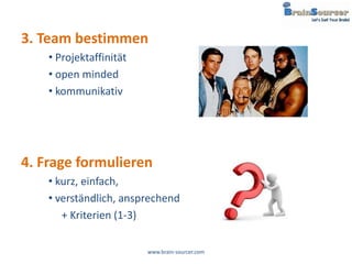 3. Team bestimmen
    • Projektaffinität
    • open minded
    • kommunikativ




4. Frage formulieren
    • kurz, einfach,
    • verständlich, ansprechend
       + Kriterien (1-3)

                         www.brain-sourcer.com
 
