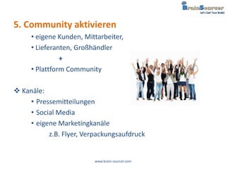 5. Community aktivieren
     • eigene Kunden, Mittarbeiter,
     • Lieferanten, Großhändler
               +
     • Plattform Community

 Kanäle:
    • Pressemitteilungen
    • Social Media
    • eigene Marketingkanäle
          z.B. Flyer, Verpackungsaufdruck


                         www.brain-sourcer.com
 