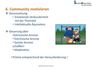 6. Community motivieren
 Voraussetzung:
     • Emotionale Verbundenheit
       mit der Thematik
     • Intellektuelle Äquivalenz

 Steuerung über:
     •Intrinsische Anreize
     • Extrinsische Anreize
     • Soziale Anreize
     schaffen!
     • Moderation

    ! Prämie entsprechend der Herausforderung !

                          www.brain-sourcer.com
 