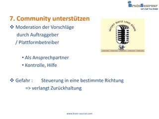 7. Community unterstützen
 Moderation der Vorschläge
   durch Auftraggeber
  / Plattformbetreiber

     • Als Ansprechpartner
     • Kontrolle, Hilfe

 Gefahr :    Steuerung in eine bestimmte Richtung
      => verlangt Zurückhaltung



                         www.brain-sourcer.com
 