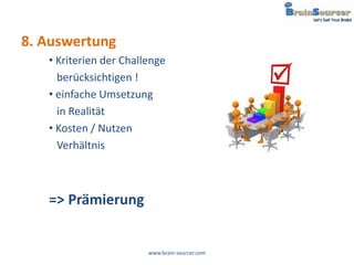 8. Auswertung
   • Kriterien der Challenge
     berücksichtigen !
   • einfache Umsetzung
     in Realität
   • Kosten / Nutzen
     Verhältnis



   => Prämierung


                        www.brain-sourcer.com
 