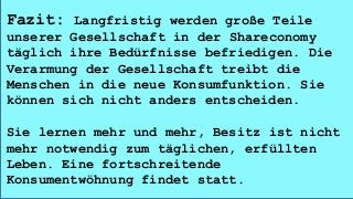 Fazit: Langfristig werden große Teile
unserer Gesellschaft in der Shareconomy
täglich ihre Bedürfnisse befriedigen. Die
Verarmung der Gesellschaft treibt die
Menschen in die neue Konsumfunktion. Sie
können sich nicht anders entscheiden.
Sie lernen mehr und mehr, Besitz ist nicht
mehr notwendig zum täglichen, erfüllten
Leben. Eine fortschreitende
Konsumentwöhnung findet statt.
 