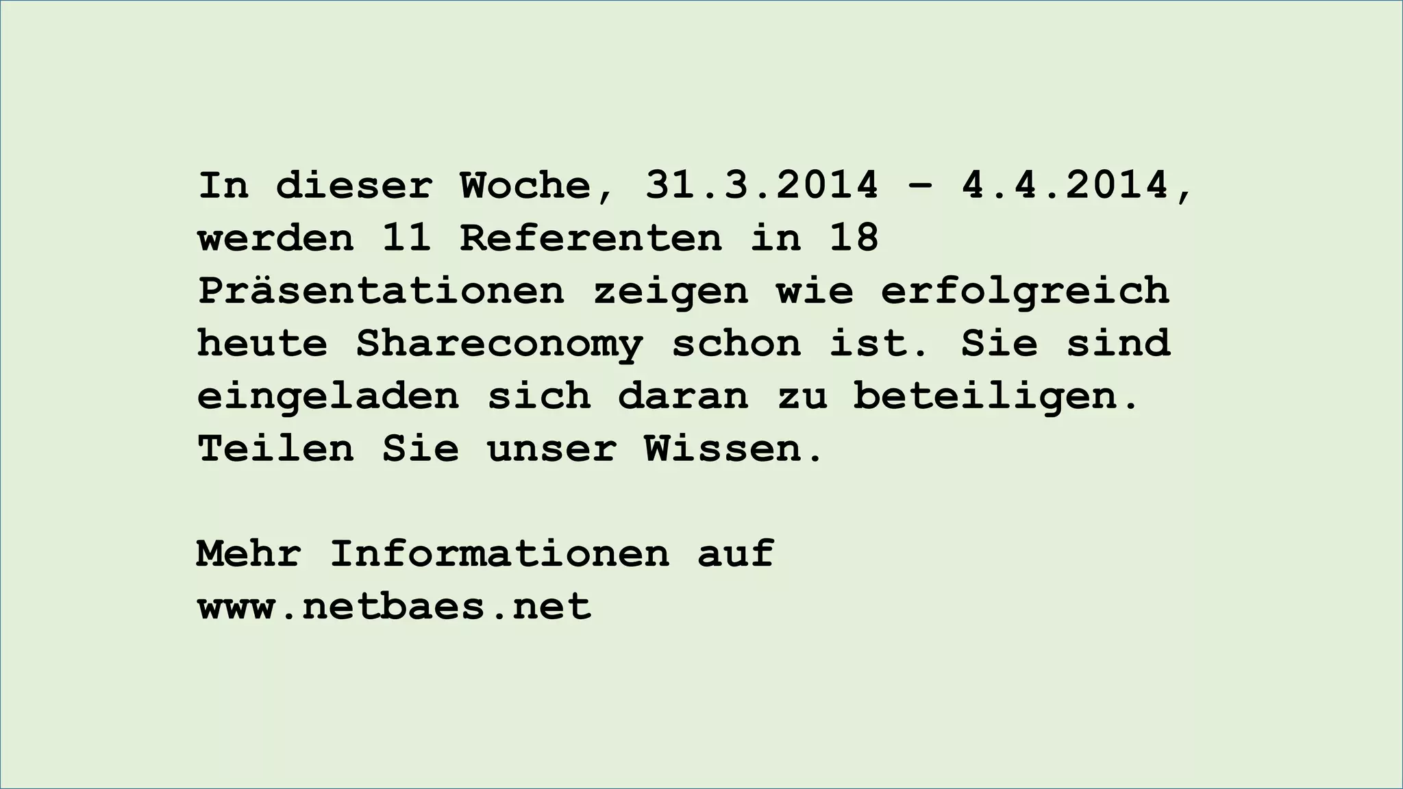 In dieser Woche, 31.3.2014 – 4.4.2014,
werden 11 Referenten in 18
Präsentationen zeigen wie erfolgreich
heute Shareconomy schon ist. Sie sind
eingeladen sich daran zu beteiligen.
Teilen Sie unser Wissen.
Mehr Informationen auf
www.netbaes.net
 