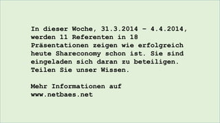 In dieser Woche, 31.3.2014 – 4.4.2014,
werden 11 Referenten in 18
Präsentationen zeigen wie erfolgreich
heute Shareconomy schon ist. Sie sind
eingeladen sich daran zu beteiligen.
Teilen Sie unser Wissen.
Mehr Informationen auf
www.netbaes.net
 