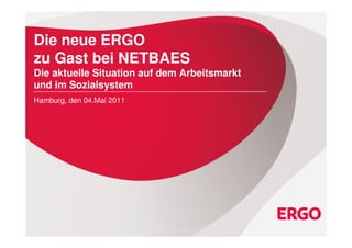 Die neue ERGO
zu Gast bei NETBAES
Die aktuelle Situation auf dem Arbeitsmarkt
und im Sozialsystem
Hamburg, den 04.Mai 2011




Die aktuelle Situation auf dem Arbeitsmarkt und im Sozialsystem / NETBAES 04.Mai 2011   0
 