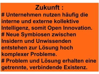 Zukunft :
# Unternehmen nutzen häufig die
interne und externe kollektive
Intelligenz, somit Open Innovation.
# Neue Symbiosen zwischen
Insidern und Unwissenden
entstehen zur Lösung hoch
komplexer Probleme.
# Problem und Lösung erhalten eine
getrennte, verbindende Existenz.
 
