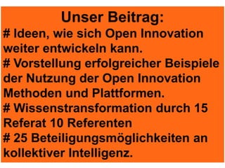 Unser Beitrag:
# Ideen, wie sich Open Innovation
weiter entwickeln kann.
# Vorstellung erfolgreicher Beispiele
der Nutzung der Open Innovation
Methoden und Plattformen.
# Wissenstransformation durch 15
Referat 10 Referenten
# 25 Beteiligungsmöglichkeiten an
kollektiver Intelligenz.
 
