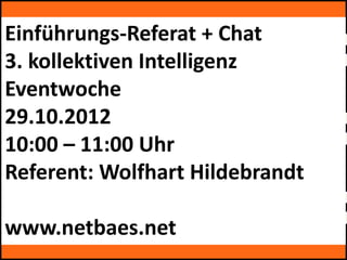 Einführungs-Referat + Chat
3. kollektiven Intelligenz
by kollektive Intelligenz Eventwoche
Eventwoche
29.10.2012
10:00 – 11:00 Uhr
by kollektive Intelligenz Eventwoche

Referent: Wolfhart Hildebrandt

www.netbaes.net
by kollektive Intelligenz Eventwoche
 