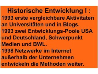 Historische Entwicklung I :
1993 erste vergleichbare Aktivitäten
an Universitäten und in Blogs.
1993 zwei Entwicklungs-Poole USA
und Deutschland, Schwerpunkt
Medien und BWL.
1998 Netzwerke im Internet
außerhalb der Unternehmen
entwickeln die Methoden weiter.
 