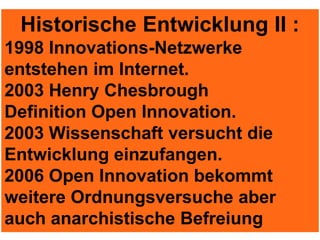 Historische Entwicklung II :
1998 Innovations-Netzwerke
entstehen im Internet.
2003 Henry Chesbrough
Definition Open Innovation.
2003 Wissenschaft versucht die
Entwicklung einzufangen.
2006 Open Innovation bekommt
weitere Ordnungsversuche aber
auch anarchistische Befreiung
 