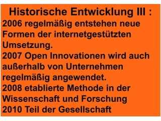 Historische Entwicklung III :
2006 regelmäßig entstehen neue
Formen der internetgestützten
Umsetzung.
2007 Open Innovationen wird auch
außerhalb von Unternehmen
regelmäßig angewendet.
2008 etablierte Methode in der
Wissenschaft und Forschung
2010 Teil der Gesellschaft
 