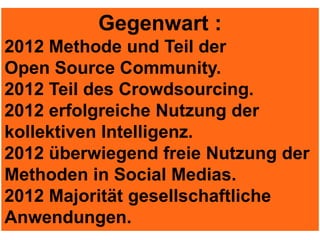Gegenwart :
2012 Methode und Teil der
Open Source Community.
2012 Teil des Crowdsourcing.
2012 erfolgreiche Nutzung der
kollektiven Intelligenz.
2012 überwiegend freie Nutzung der
Methoden in Social Medias.
2012 Majorität gesellschaftliche
Anwendungen.
 