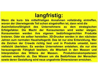 langfristig:
Wenn die kurz- bis mittelfristigen Annahmen vollständig eintreffen,
wovon der überwiegende Teil schon eingetroffen ist, dann wird die
Assimilationsfähigkeit des Unternehmens zu dem strategischen
Erfolgsfaktor. Die Macht der Konsumenten wird weiter steigen.
Konsumenten werden ihre eigenen bedürfnisgerechten Produkte
kreieren. Oder sie selber herstellen. 3D-Drucker werden in den nächsten
Jahren zum normalen Haushaltsgerät. Das ist nur eine Entwicklung. Wer
die Zeichen der Crowds richtig liest und in Produkte umsetzt, kann
vielleicht überleben. Es werden Unternehmen entstehen, die nur eine
herausragende Fähigkeit besitzen, die Mitarbeit in den Massen und
Interpretation des Willens der Massen.         Produktionskompetenzen
nehmen weiterhin ab. Das Wissen um die Bedürfnisse der Menschen
sowie deren Gestaltung wird neue ungeahnte Dimensionen erreichen.
 