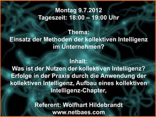 Montag 9.7.2012
          Tageszeit: 18:00 – 19:00 Uhr

                   Thema:
Einsatz der Methoden der kollektiven Intelligenz
              im Unternehmen?

                       Inhalt:
 Was ist der Nutzen der kollektiven Intelligenz?
Erfolge in der Praxis durch die Anwendung der
kollektiven Intelligenz, Aufbau eines kollektiven
               Intelligenz-Chapter,

        Referent: Wolfhart Hildebrandt
              www.netbaes.com
 
