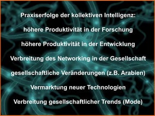 Praxiserfolge der kollektiven Intelligenz:

    höhere Produktivität in der Forschung

   höhere Produktivität in der Entwicklung

Verbreitung des Networking in der Gesellschaft

gesellschaftliche Veränderungen (z.B. Arabien)

      Vermarktung neuer Technologien

 Verbreitung gesellschaftlicher Trends (Mode)
 