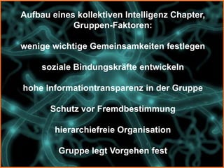 Aufbau eines kollektiven Intelligenz Chapter,
            Gruppen-Faktoren:

wenige wichtige Gemeinsamkeiten festlegen

     soziale Bindungskräfte entwickeln

hohe Informationtransparenz in der Gruppe

       Schutz vor Fremdbestimmung

        hierarchiefreie Organisation

         Gruppe legt Vorgehen fest
 