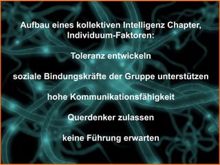 Aufbau eines kollektiven Intelligenz Chapter,
            Individuum-Faktoren:

             Toleranz entwickeln

soziale Bindungskräfte der Gruppe unterstützen

        hohe Kommunikationsfähigkeit

            Querdenker zulassen

           keine Führung erwarten
 