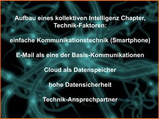 Aufbau eines kollektiven Intelligenz Chapter,
             Technik-Faktoren:

einfache Kommunikationstechnik (Smartphone)

 E-Mail als eine der Basis-Kommunikationen

           Cloud als Datenspeicher

            hohe Datensicherheit

          Technik-Ansprechpartner
 
