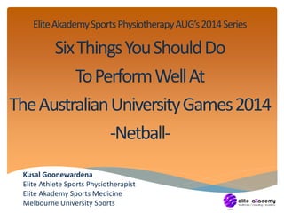 Elite Akademy Sports Physiotherapy AUG’s 2014 Series 
Six Things You Should Do 
To Perform Well At 
The Australian University Games 2014 
-Netball- 
Kusal Goonewardena 
Elite Athlete Sports Physiotherapist 
Elite Akademy Sports Medicine 
Melbourne University Sports 
 