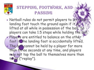    Netball rules do not permit players to let their
    landing foot touch the ground again if it is
    lifted at all while in possession of the ball, So
    players can take 1.5 steps while holding the ball.
   Players are entitled to balance on the other
    foot if the landing foot is accidentally lifted.
   The ball cannot be held by a player for more
    than three seconds at any time, and players
    may not tap the ball to themselves more than
    twice ("replay").
 