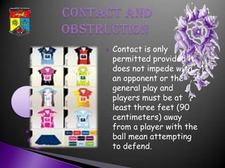    Contact is only
    permitted provided it
    does not impede with
    an opponent or the
    general play and
    players must be at
    least three feet (90
    centimeters) away
    from a player with the
    ball mean attempting
    to defend.
 