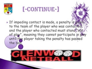    If impeding contact is made, a penalty is given
    to the team of the player who was contacted,
    and the player who contacted must stand "out
    of play", meaning they cannot participate in play
    until the player taking the penalty has passed
    the ball.
 